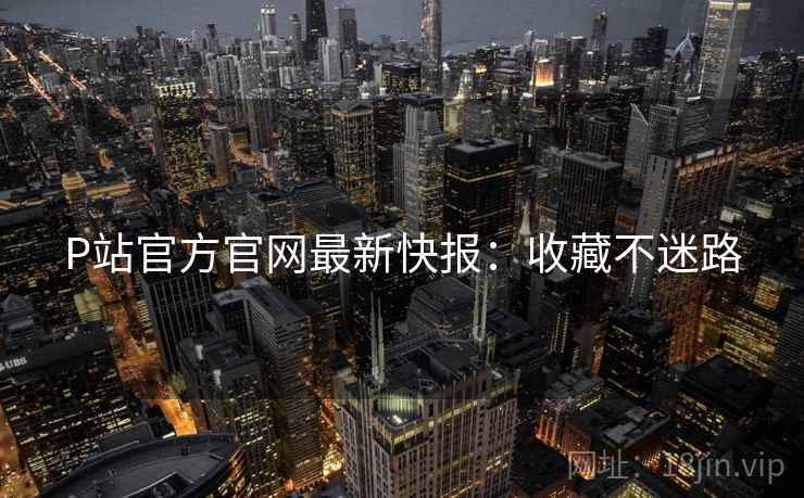 P站官方官网最新快报：收藏不迷路