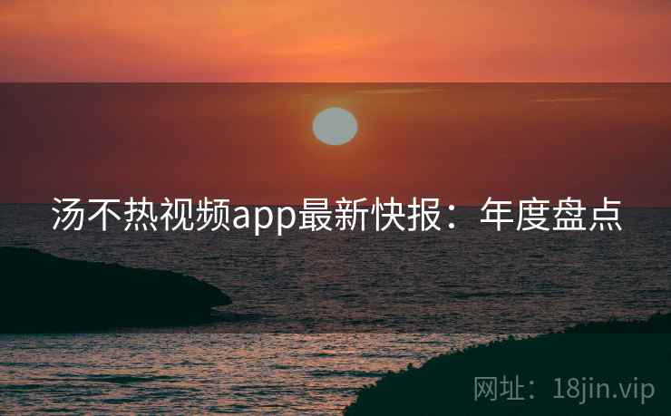 汤不热视频app最新快报：年度盘点